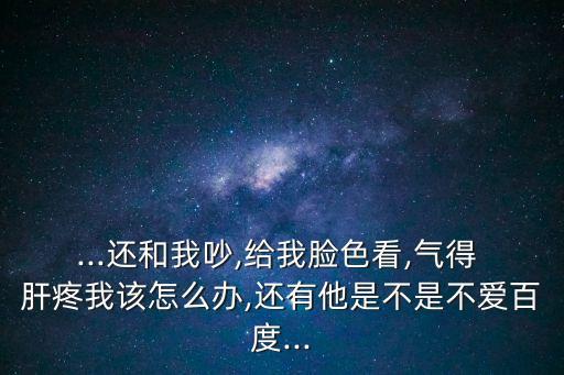 ...還和我吵,給我臉色看,氣得 肝疼我該怎么辦,還有他是不是不愛百度...