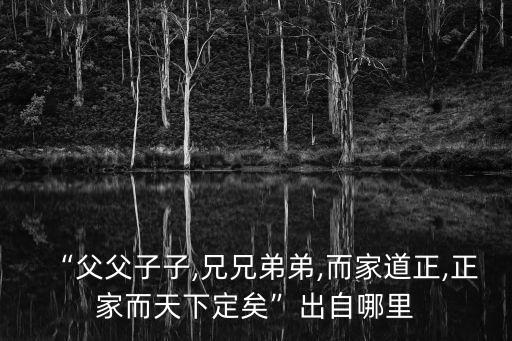“父父子子,兄兄弟弟,而家道正,正家而天下定矣”出自哪里