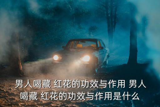 藏紅花男人喝了壯陽嗎,藏文紅花功效全紅花有利膽作用