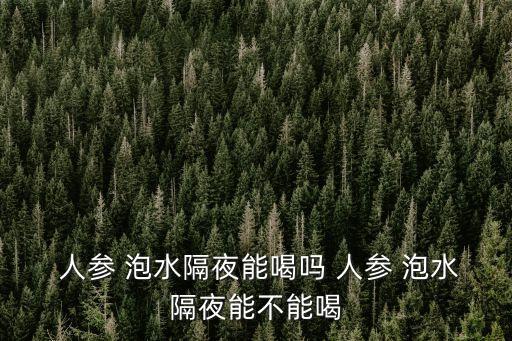  人參 泡水隔夜能喝嗎 人參 泡水隔夜能不能喝