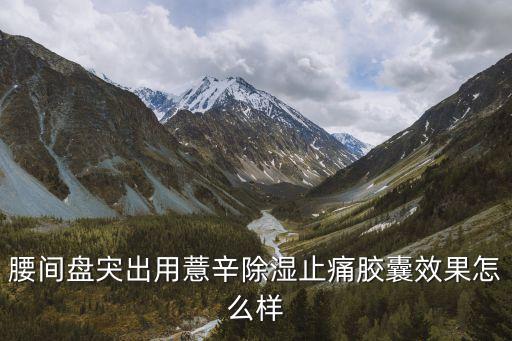 薏辛除濕止痛膠囊，腰間盤宊出用薏辛除濕止痛膠囊效果怎么樣