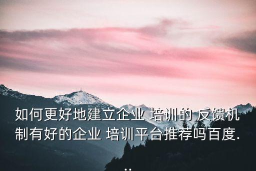 如何更好地建立企業(yè) 培訓(xùn)的 反饋機制有好的企業(yè) 培訓(xùn)平臺推薦嗎百度...