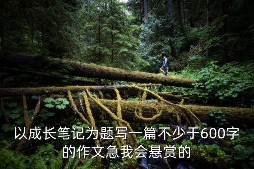 以成長筆記為題寫一篇不少于600字的作文急我會懸賞的
