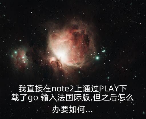 我直接在note2上通過PLAY下載了go 輸入法國際版,但之后怎么辦要如何...