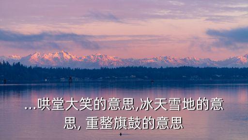 ...哄堂大笑的意思,冰天雪地的意思, 重整旗鼓的意思