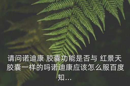 請問諾迪康 膠囊功能是否與 紅景天 膠囊一樣的嗎諾迪康應該怎么服百度知...