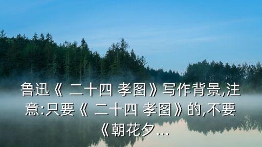 魯迅《 二十四 孝圖》寫作背景,注意:只要《 二十四 孝圖》的,不要《朝花夕...