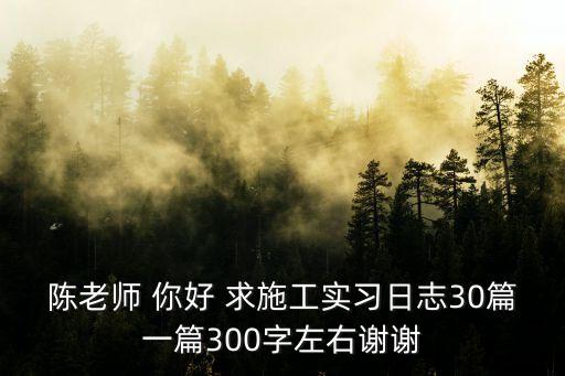 陳老師 你好 求施工實(shí)習(xí)日志30篇一篇300字左右謝謝