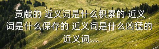  貢獻的 近義詞是什么積累的 近義詞是什么保存的 近義詞是什么兇猛的 近義詞...