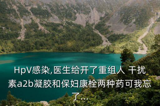 HpV感染,醫生給開了重組人 干擾素a2b凝膠和保婦康栓兩種藥可我忘了...