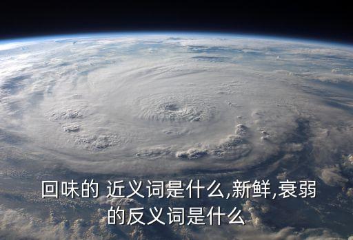  回味的 近義詞是什么,新鮮,衰弱的反義詞是什么