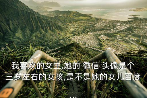 我喜歡的女生,她的 微信 頭像是個三歲左右的女孩,是不是她的女兒百度...