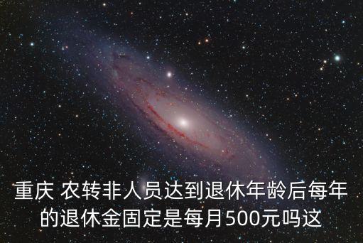 重慶 農轉非人員達到退休年齡后每年的退休金固定是每月500元嗎這