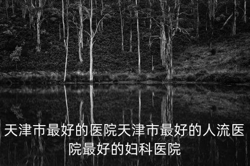 天津市最好的醫院天津市最好的人流醫院最好的婦科醫院