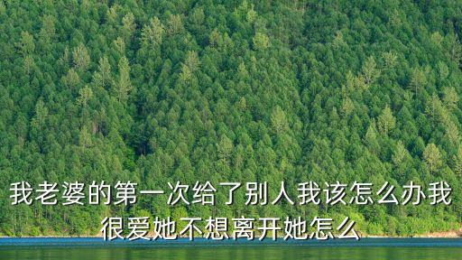 我老婆的第一次給了別人我該怎么辦我很愛她不想離開她怎么