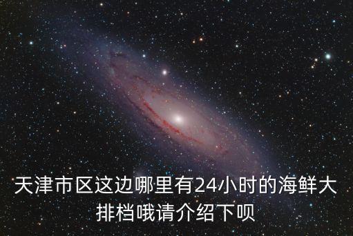 天津市區這邊哪里有24小時的海鮮大排檔哦請介紹下唄