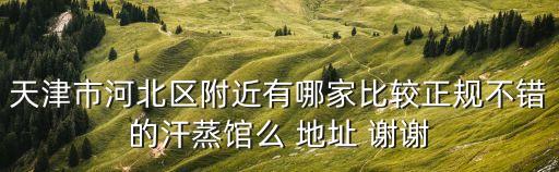 天津市河北區(qū)附近有哪家比較正規(guī)不錯的汗蒸館么 地址 謝謝