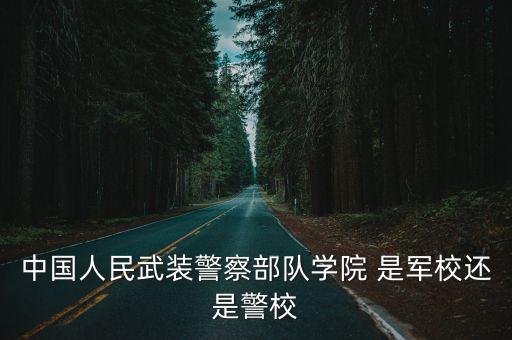 中國人民武裝警察部隊學院 是軍校還是警校