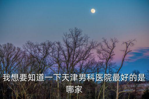天津市三甲男科哪個醫院好，我想要知道一下天津男科醫院最好的是哪家