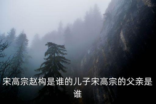 趙構簡介，宋高宗趙構是誰的兒子宋高宗的父親是誰
