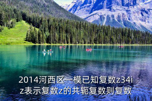2014河西區一模已知復數z34iz表示復數z的共軛復數則復數
