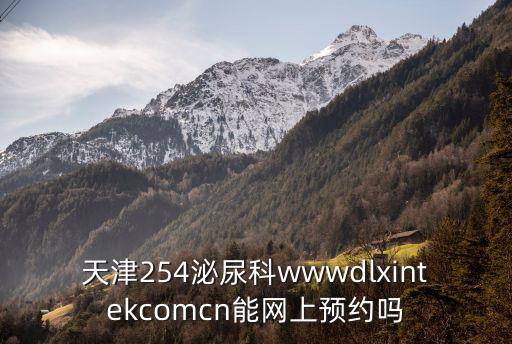 天津254泌尿科wwwdlxintekcomcn能網(wǎng)上預(yù)約嗎
