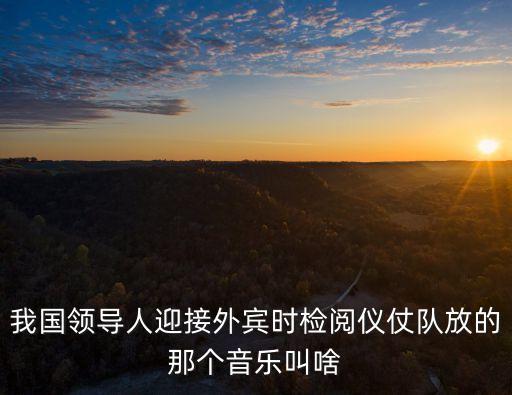 我國領導人迎接外賓時檢閱儀仗隊放的那個音樂叫啥