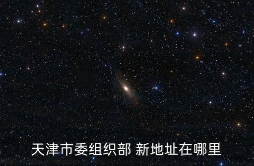 天津市友誼路39號是什么單位，天津市委組織部 新地址在哪里