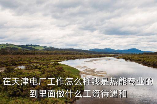 在天津電廠工作怎么樣我是熱能專業的到里面做什么工資待遇和