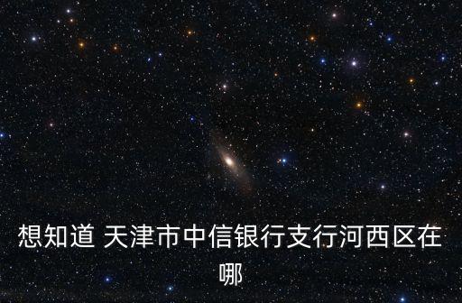 想知道 天津市中信銀行支行河西區(qū)在哪