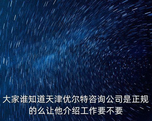 大家誰知道天津優爾特咨詢公司是正規的么讓他介紹工作要不要