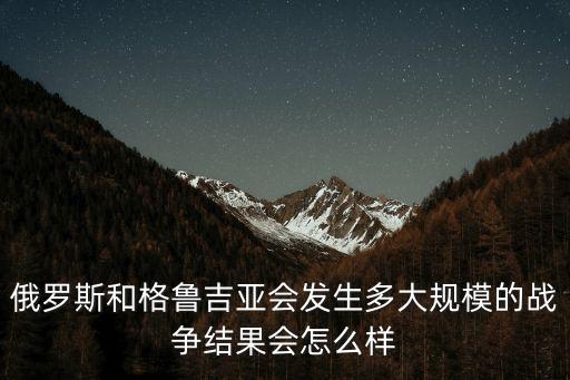 俄羅斯和格魯吉亞會發生多大規模的戰爭結果會怎么樣