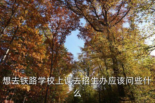 想去鐵路學校上課去招生辦應該問些什么