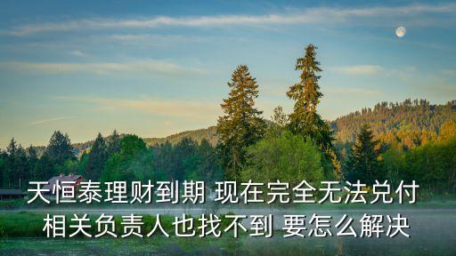 天津市恒泰投資有限公司，天恒泰理財到期 現在完全無法兌付 相關負責人也找不到 要怎么解決