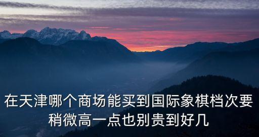 天津市國際象棋2020，在天津哪個商場能買到國際象棋檔次要稍微高一點也別貴到好幾
