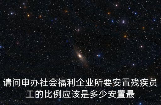 請問申辦社會福利企業所要安置殘疾員工的比例應該是多少安置最