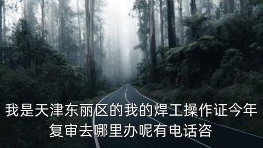 天津市焊工證在哪里復審，我是天津東麗區的我的焊工操作證今年復審去哪里辦呢有電話咨