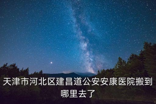 天津市河北區建昌道公安安康醫院搬到哪里去了
