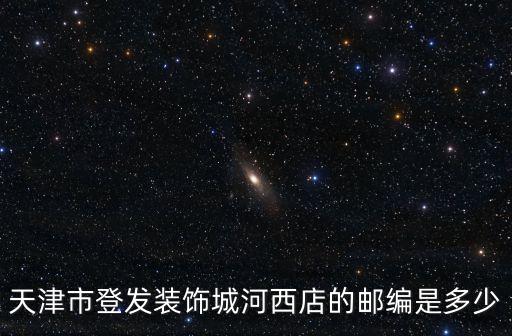 天津市卓爾裝飾城郵編號，天津市登發(fā)裝飾城河西店的郵編是多少