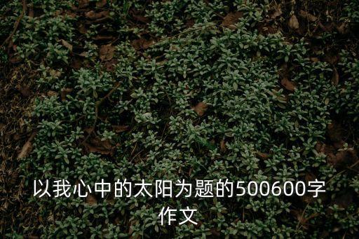 心中的太陽作文，一篇以心中的太陽為題的作文6 00字