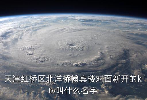 天津紅橋區北洋橋翰賓樓對面新開的ktv叫什么名字
