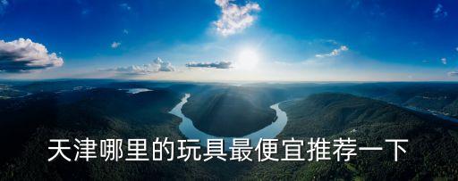 天津市西青區(qū)玩具，天津哪里有實(shí)體店批發(fā)兒童玩具的了解的說下