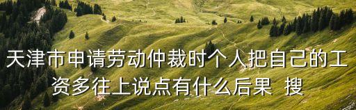 天津市仲裁院工資，天津市申請勞動仲裁時個人把自己的工資多往上說點有什么后果  搜