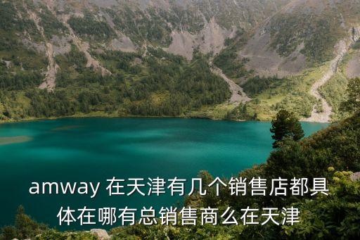 amway 在天津有幾個銷售店都具體在哪有總銷售商么在天津