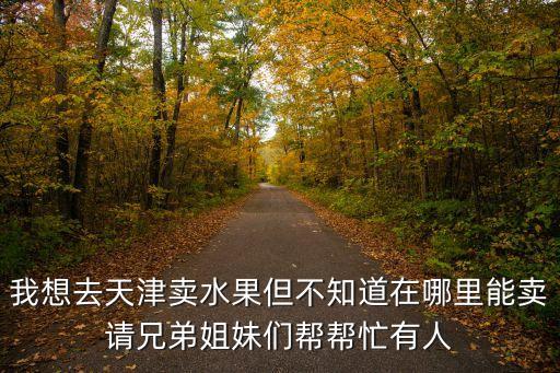 我想去天津賣水果但不知道在哪里能賣請兄弟姐妹們幫幫忙有人