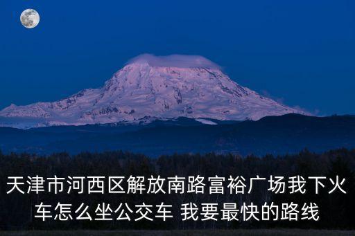天津市河西區解放南路富裕廣場我下火車怎么坐公交車 我要最快的路線