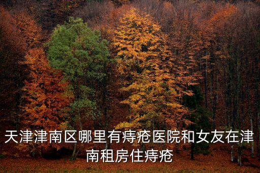 天津津南區哪里有痔瘡醫院和女友在津南租房住痔瘡