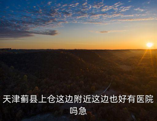 天津薊縣上倉這邊附近這邊也好有醫院嗎急