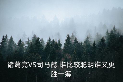 諸葛亮與司馬懿，諸葛亮VS司馬懿 誰比較聰明誰又更勝一籌