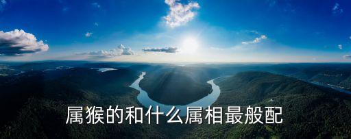 屬猴的和什么屬相最配，屬猴的和什么屬相最般配